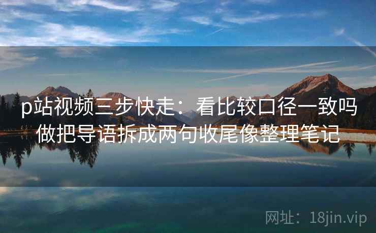 p站视频三步快走：看比较口径一致吗做把导语拆成两句收尾像整理笔记