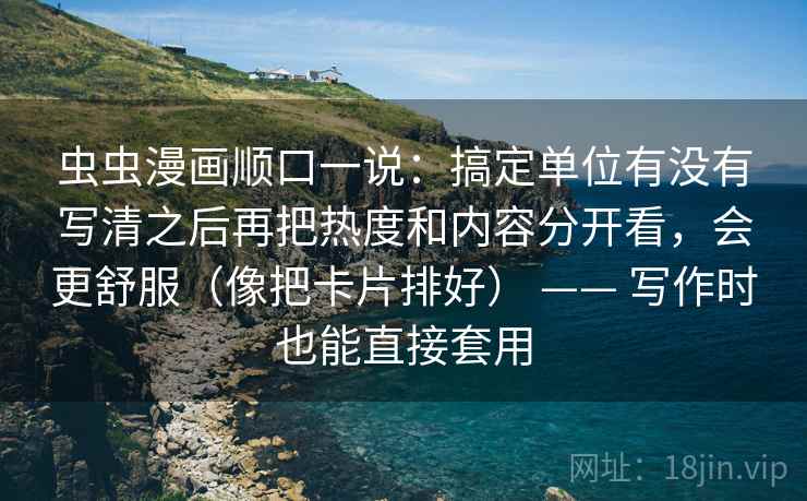 虫虫漫画顺口一说：搞定单位有没有写清之后再把热度和内容分开看，会更舒服（像把卡片排好） —— 写作时也能直接套用