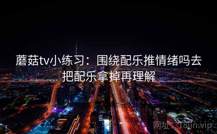 蘑菇tv小练习:围绕配乐推情绪吗去把配乐拿掉再理解 蘑菇tv小练习:围绕配乐推情绪吗去把配乐拿掉再理解