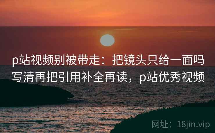 p站视频别被带走：把镜头只给一面吗写清再把引用补全再读，p站优秀视频