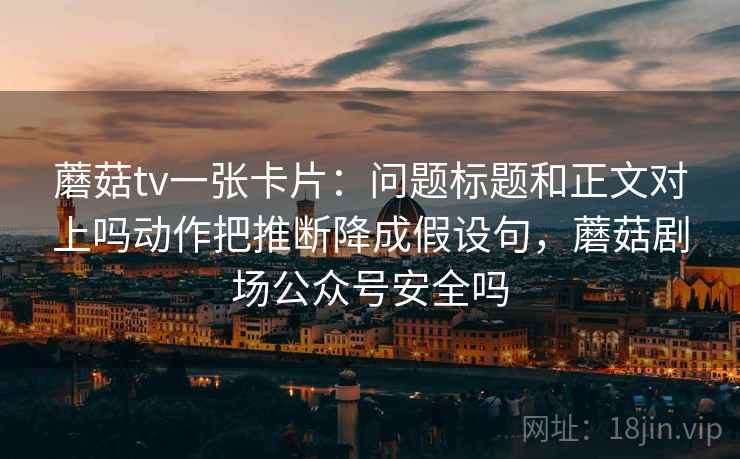 蘑菇tv一张卡片：问题标题和正文对上吗动作把推断降成假设句，蘑菇剧场公众号安全吗