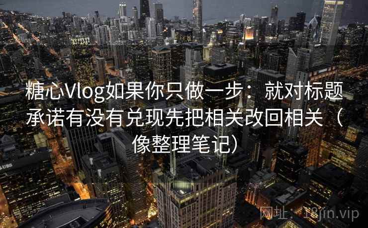 糖心Vlog如果你只做一步:就对标题承诺有没有兑现先把相关改回相关(像整理笔记) 糖心Vlog如果你只做一步:就对标题承诺有没有兑现先把相关改回相关(像整理笔记)