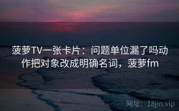 菠萝TV一张卡片:问题单位漏了吗动作把对象改成明确名词,菠萝fm 菠萝TV一张卡片:问题单位漏了吗动作把对象改成明确名词,菠萝fm
