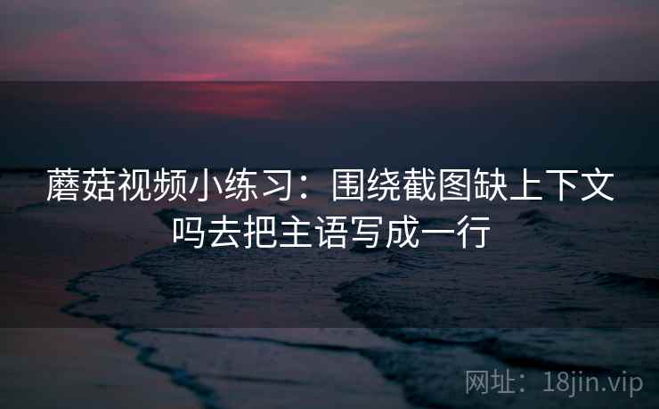 蘑菇视频小练习:围绕截图缺上下文吗去把主语写成一行 蘑菇视频小练习:围绕截图缺上下文吗去把主语写成一行