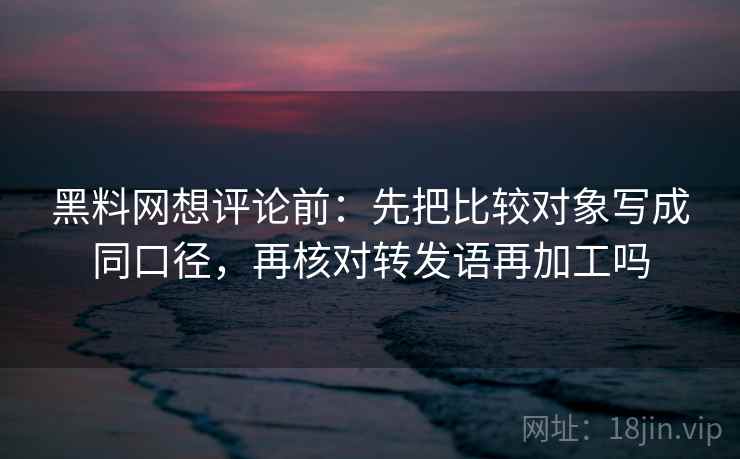 黑料网想评论前：先把比较对象写成同口径，再核对转发语再加工吗