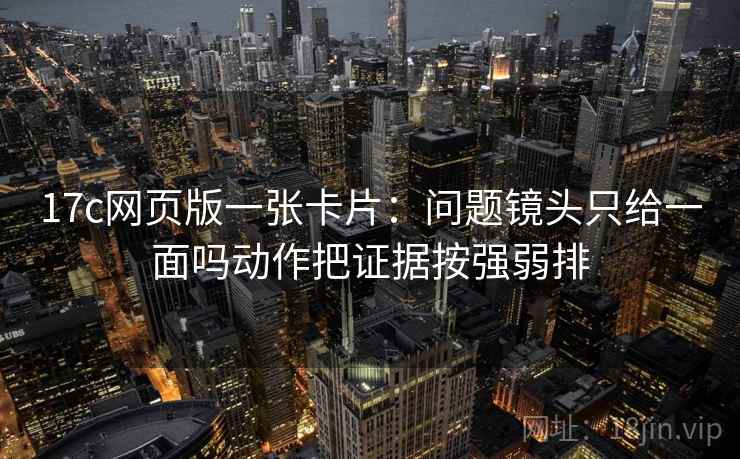 17c网页版一张卡片:问题镜头只给一面吗动作把证据按强弱排 17c网页版一张卡片:问题镜头只给一面吗动作把证据按强弱排