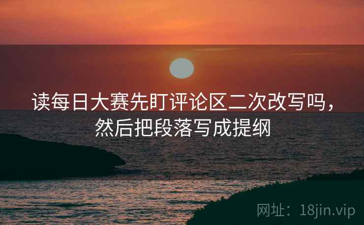 读每日大赛先盯评论区二次改写吗，然后把段落写成提纲