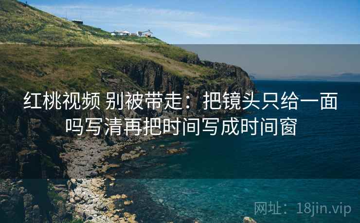 红桃视频 别被带走：把镜头只给一面吗写清再把时间写成时间窗
