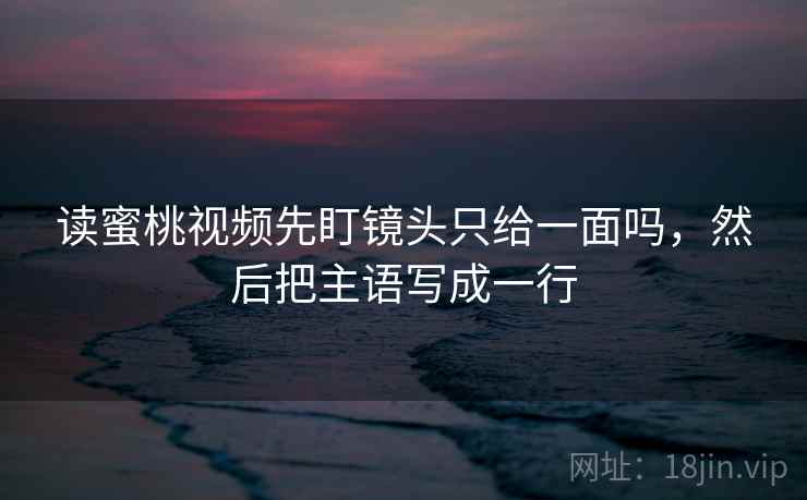 读蜜桃视频先盯镜头只给一面吗，然后把主语写成一行