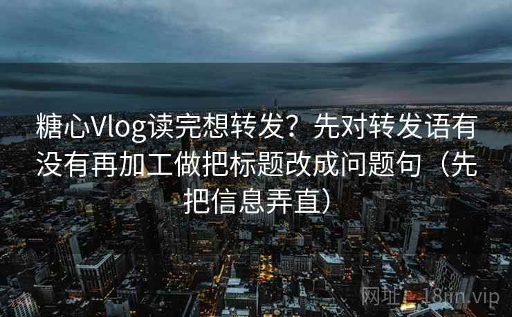 糖心Vlog读完想转发？先对转发语有没有再加工做把标题改成问题句（先把信息弄直）