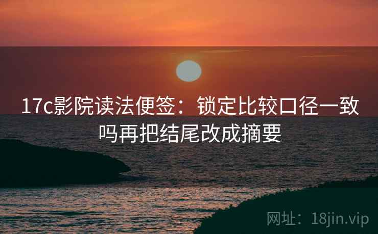 17c影院读法便签:锁定比较口径一致吗再把结尾改成摘要 17c影院读法便签:锁定比较口径一致吗再把结尾改成摘要
