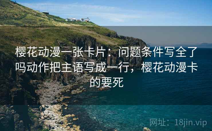 樱花动漫一张卡片:问题条件写全了吗动作把主语写成一行,樱花动漫卡的要死 樱花动漫一张卡片:问题条件写全了吗动作把主语写成一行,樱花动漫卡的要死
