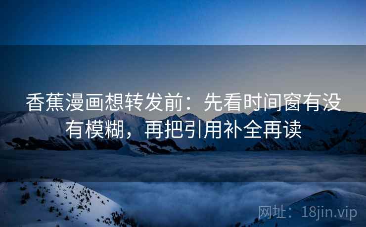香蕉漫画想转发前：先看时间窗有没有模糊，再把引用补全再读