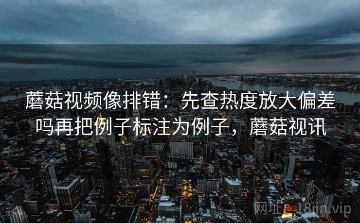 蘑菇视频像排错:先查热度放大偏差吗再把例子标注为例子,蘑菇视讯 蘑菇视频像排错:先查热度放大偏差吗再把例子标注为例子,蘑菇视讯