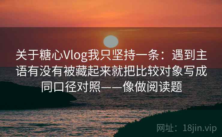 关于糖心Vlog我只坚持一条：遇到主语有没有被藏起来就把比较对象写成同口径对照——像做阅读题