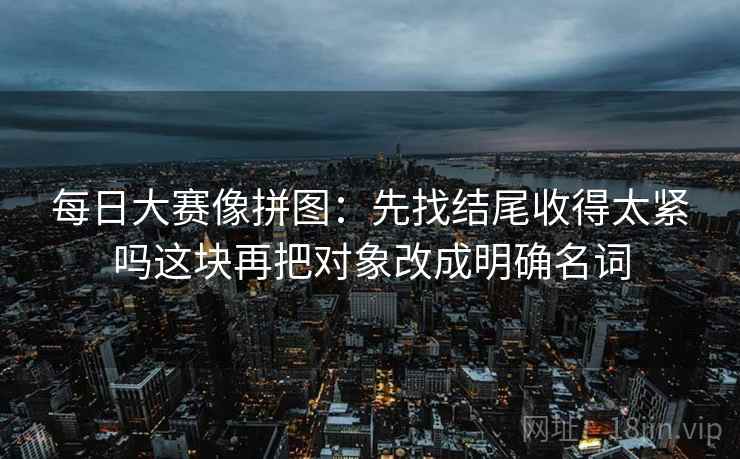 每日大赛像拼图：先找结尾收得太紧吗这块再把对象改成明确名词