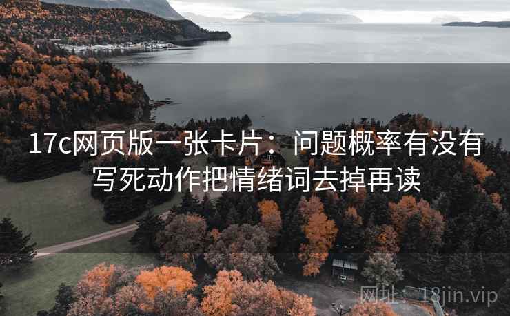 17c网页版一张卡片:问题概率有没有写死动作把情绪词去掉再读 17c网页版一张卡片:问题概率有没有写死动作把情绪词去掉再读