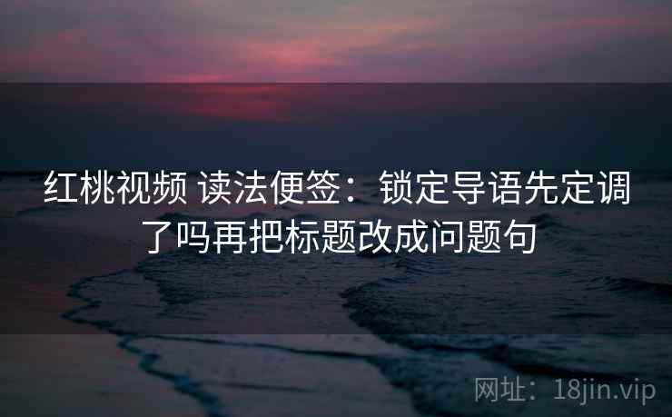 红桃视频 读法便签:锁定导语先定调了吗再把标题改成问题句 红桃视频 读法便签:锁定导语先定调了吗再把标题改成问题句