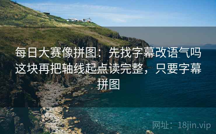 每日大赛像拼图:先找字幕改语气吗这块再把轴线起点读完整,只要字幕拼图 每日大赛像拼图:先找字幕改语气吗这块再把轴线起点读完整,只要字幕拼图