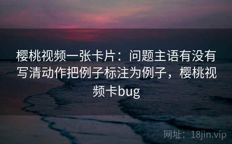 樱桃视频一张卡片:问题主语有没有写清动作把例子标注为例子,樱桃视频卡bug 樱桃视频一张卡片:问题主语有没有写清动作把例子标注为例子,樱桃视频卡bug