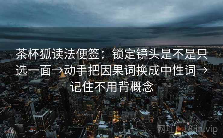 茶杯狐读法便签:锁定镜头是不是只选一面→动手把因果词换成中性词→记住不用背概念 茶杯狐读法便签:锁定镜头是不是只选一面→动手把因果词换成中性词→记住不用背概念