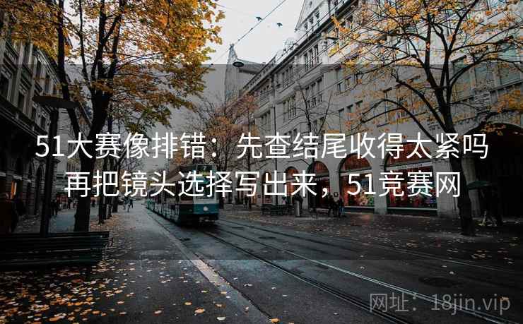 51大赛像排错：先查结尾收得太紧吗再把镜头选择写出来，51竞赛网