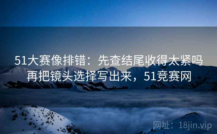 51大赛像排错：先查结尾收得太紧吗再把镜头选择写出来，51竞赛网