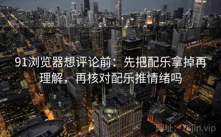 91浏览器想评论前：先把配乐拿掉再理解，再核对配乐推情绪吗