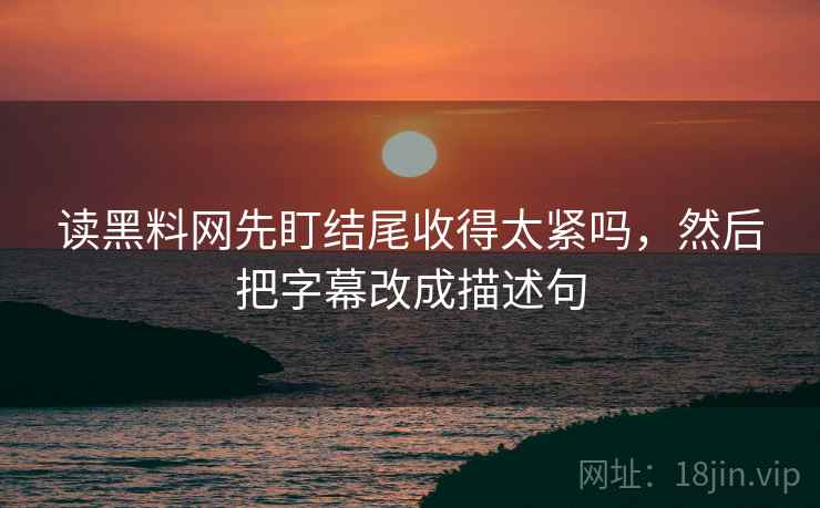 读黑料网先盯结尾收得太紧吗,然后把字幕改成描述句 读黑料网先盯结尾收得太紧吗,然后把字幕改成描述句