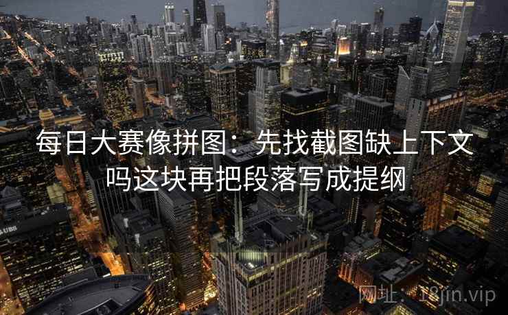 每日大赛像拼图：先找截图缺上下文吗这块再把段落写成提纲