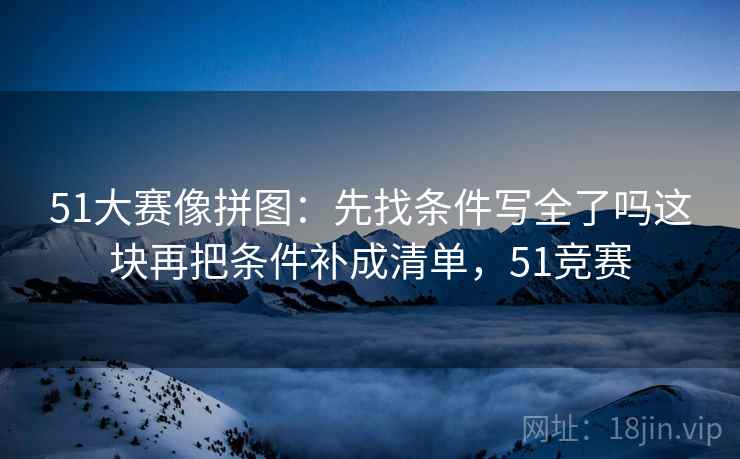 51大赛像拼图：先找条件写全了吗这块再把条件补成清单，51竞赛