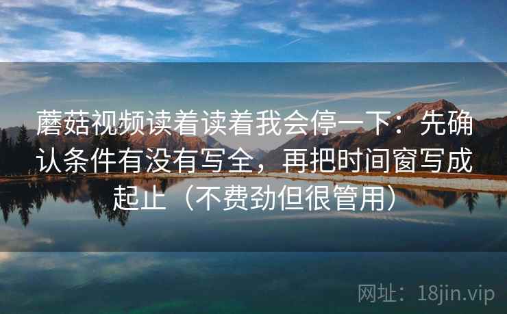 蘑菇视频读着读着我会停一下：先确认条件有没有写全，再把时间窗写成起止（不费劲但很管用）