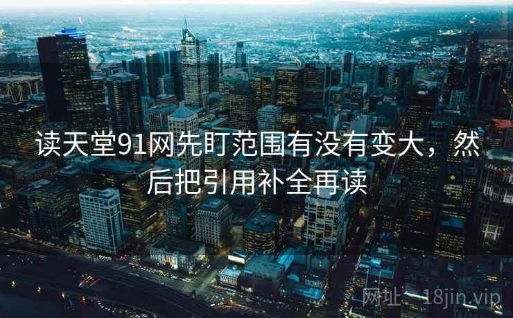 读天堂91网先盯范围有没有变大,然后把引用补全再读 读天堂91网先盯范围有没有变大,然后把引用补全再读