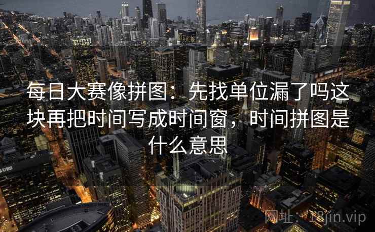 每日大赛像拼图:先找单位漏了吗这块再把时间写成时间窗,时间拼图是什么意思 每日大赛像拼图:先找单位漏了吗这块再把时间写成时间窗,时间拼图是什么意思