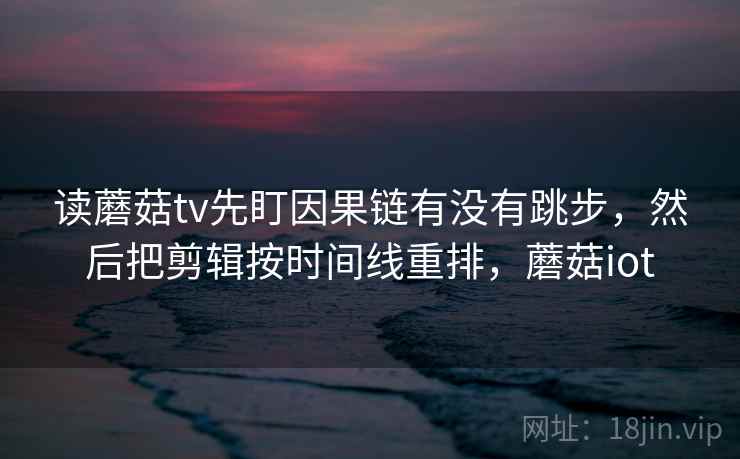 读蘑菇tv先盯因果链有没有跳步,然后把剪辑按时间线重排,蘑菇iot 读蘑菇tv先盯因果链有没有跳步,然后把剪辑按时间线重排,蘑菇iot