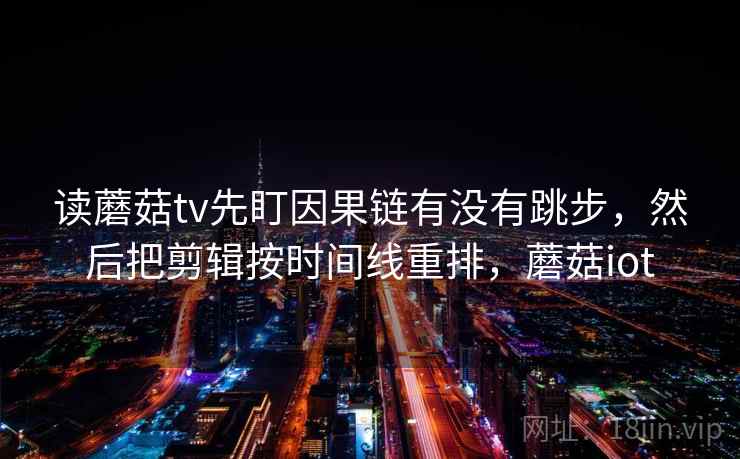 读蘑菇tv先盯因果链有没有跳步,然后把剪辑按时间线重排,蘑菇iot 读蘑菇tv先盯因果链有没有跳步,然后把剪辑按时间线重排,蘑菇iot