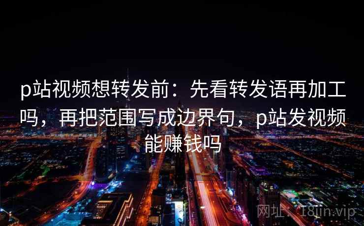 p站视频想转发前:先看转发语再加工吗,再把范围写成边界句,p站发视频能赚钱吗 p站视频想转发前:先看转发语再加工吗,再把范围写成边界句,p站发视频能赚钱吗